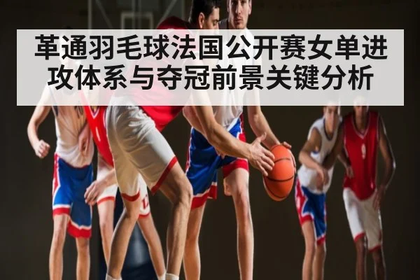 革通羽毛球法国公开赛女单进攻体系与夺冠前景关键分析 | kaiyun