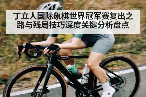 丁立人国际象棋世界冠军赛复出之路与残局技巧深度关键分析盘点