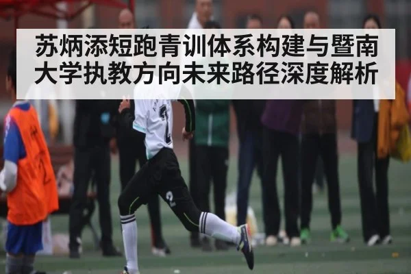 苏炳添短跑青训体系构建与暨南大学执教方向未来路径深度解析